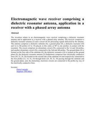 Electromagnetic wave receiver comprising a
dielectric resonator antenna, application in a
receiver with a phased array antenna
Abstract
The invention relates to an electromagnetic wave receiver comprising a dielectric resonator
antenna and to application in a receiver with a phased array antenna. The receiver comprises a
dielectric resonator antenna (2) and a circuit (4) for processing signals delivered by the antenna.
The antenna comprises a dielectric substrate (6), a ground plane (8), a dielectric resonator (10)
and 1st to 4th probes (12 to 18) placed, in this order, at 90o
to one another, in contact with the
resonator. The circuit comprises an elementary circuit (38), connected to the 1st and 3rd probes,
and another elementary circuit (36), connected to the 2nd and 4th probes. The ground plane (8) is
formed on the first side of the substrate (6); the dielectric resonator (10) is located on the ground
plane (8); the dielectric resonator antenna (2) furthermore comprises four electrically conductive
lines (20, 22, 24, 26) located on the second side of the substrate (6) and respectively connected to
the four probes (12, 14, 16, 18) through holes (28, 30, 32, 34) passing through the substrate and
the ground plane; and, the elementary electronic circuits are connected to the probes by way of
the electrically conductive lines.
Inventor
Pierre Larregle
Stéphane THURIES
 