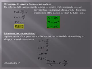 Electromagnetic  Waves in homogeneous medium:The following field equation must be satisfied for solution of electromagnetic  problem                                                           there are three constitutional relation which    determines                                                           characteristic  of the medium in  which the fields    exist.Solution for free space condition:in particular case of e.m. phenomena in free space or in a perfect dielectric containing  no charge an no conduction currentDifferentiating 1st
