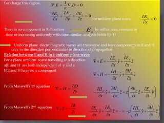 For charge free region                                                                                                 for uniform plane wave                         There is no component in X direction                                  be  either zero, constant in  time or increasing uniformly with time .similar  analysis holds for H           Uniform plane  electromagnetic waves are transverse and have components in E and H   only in the direction perpendicular to direction of propagationRelation between E and H in a uniform plane wave:For a plane uniform  wave travelling in x direction a)E and H  are both independent of  y and z b)E and H have no x componentFrom Maxwell’s 1st equation From Maxwell’s 2nd  equation