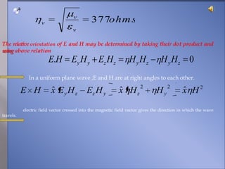 The relativeorientation of E and H may be determined by taking their dot product and using above relation                    In a uniform plane wave ,E and H are at right angles to each other.                   electric field vector crossed into the magnetic field vector gives the direction in which the wave travels.