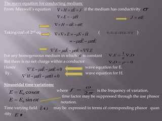 The wave equation for conducting medium:From  Maxwell’s equation                                 if the medium has conductivityTaking curl of 2nd eq.                                                        (                                     )For any homogeneous medium in which      is constant But there is no net charge within a conductorHence                                                                     wave equation for E. lly ,                                                                         wave equation for H.Sinusoidal time variations:  where                             is the frequency of variation.                                                                         time factor may be suppressed through the use phasor                                                                                             notation.Time varying field                may be  expressed in terms of corresponding phasor   quan-tity 