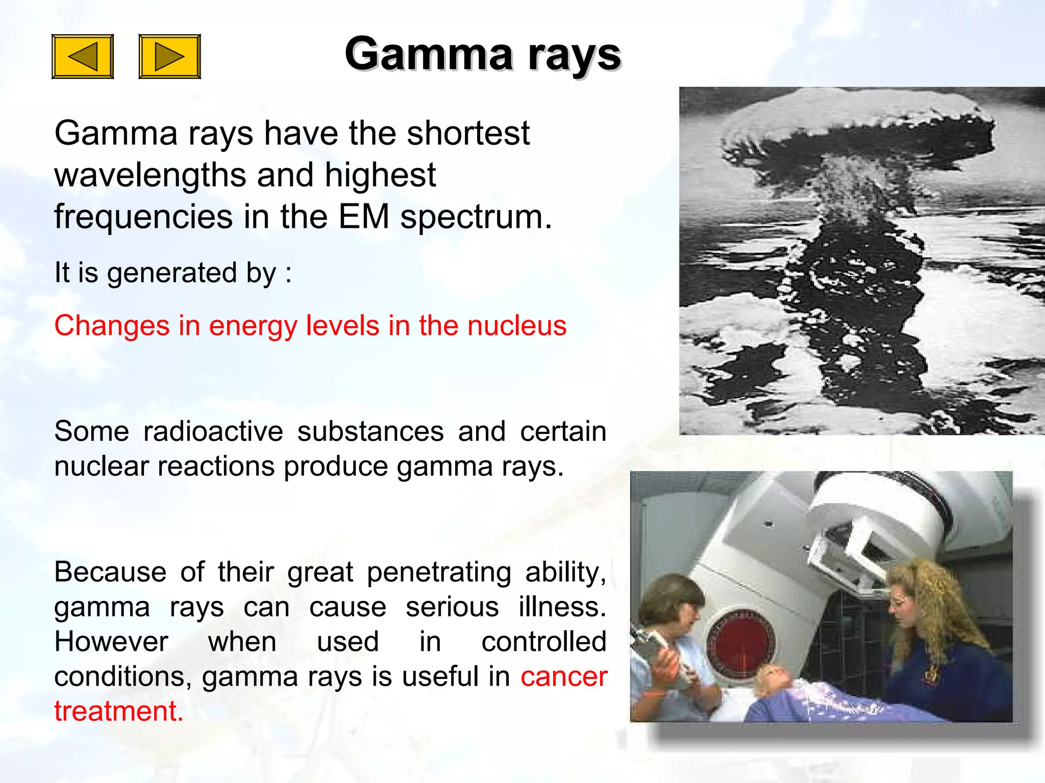 Gamma rays
Gamma rays have the shortest
wavelengths and highest
frequencies in the EM spectrum.
It is generated by :
Changes in energy levels in the nucleus


Some radioactive substances and certain
nuclear reactions produce gamma rays.


Because of their great penetrating ability,
gamma rays can cause serious illness.
However when used in controlled
conditions, gamma rays is useful in cancer
treatment.
 