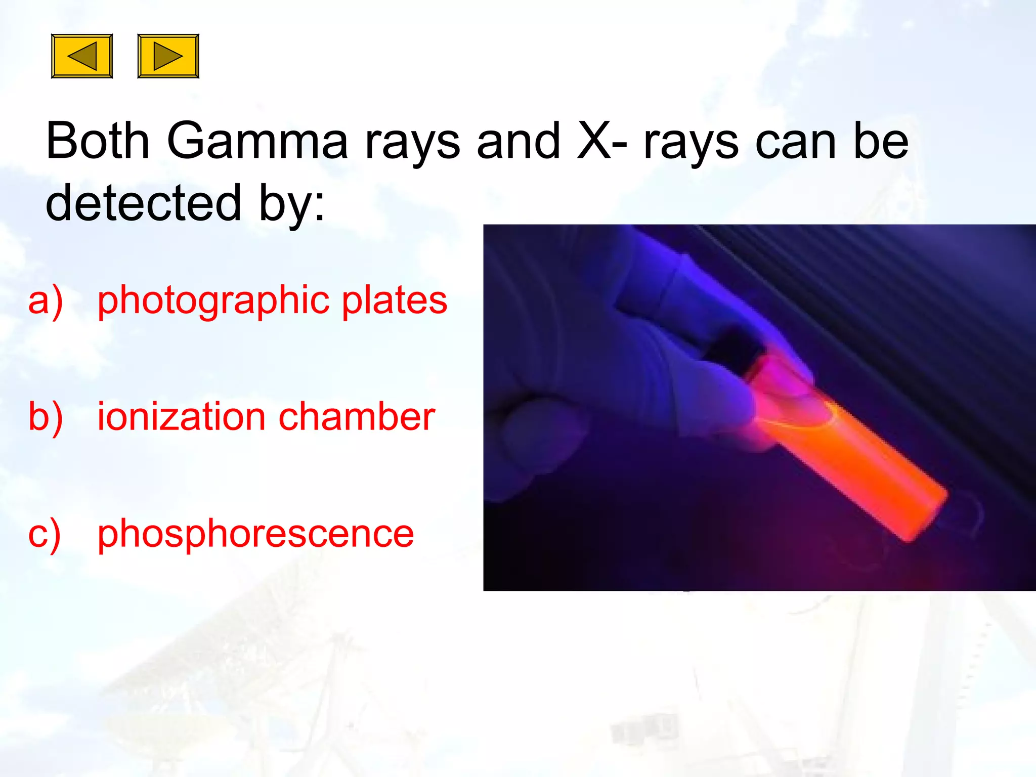 Both Gamma rays and X- rays can be
detected by:
a) photographic plates

b) ionization chamber

c) phosphorescence
 