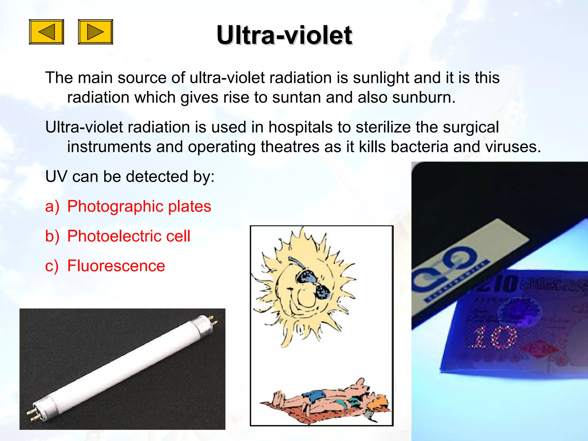 Ultra-violet
The main source of ultra-violet radiation is sunlight and it is this
  radiation which gives rise to suntan and also sunburn.
Ultra-violet radiation is used in hospitals to sterilize the surgical
   instruments and operating theatres as it kills bacteria and viruses.
UV can be detected by:
a) Photographic plates
b) Photoelectric cell
c) Fluorescence
 