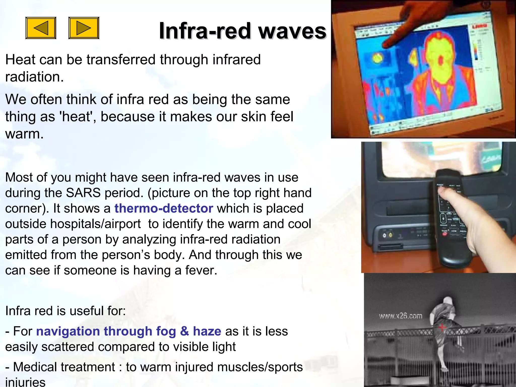 Infra-red waves
Heat can be transferred through infrared
radiation.
We often think of infra red as being the same
thing as 'heat', because it makes our skin feel
warm.


Most of you might have seen infra-red waves in use
during the SARS period. (picture on the top right hand
corner). It shows a thermo-detector which is placed
outside hospitals/airport to identify the warm and cool
parts of a person by analyzing infra-red radiation
emitted from the person’s body. And through this we
can see if someone is having a fever.


Infra red is useful for:
- For navigation through fog & haze as it is less
easily scattered compared to visible light
- Medical treatment : to warm injured muscles/sports
injuries
 