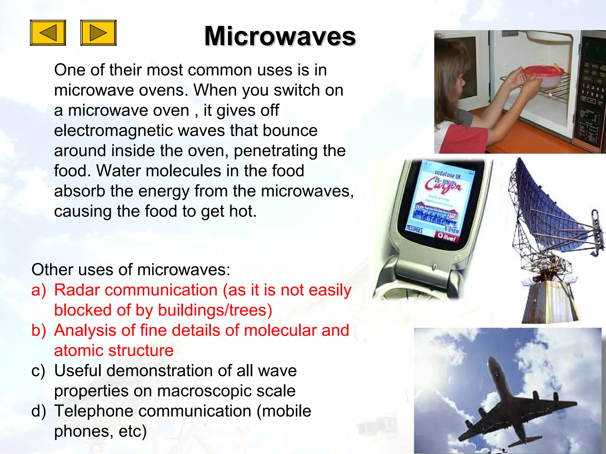 Microwaves
   One of their most common uses is in
   microwave ovens. When you switch on
   a microwave oven , it gives off
   electromagnetic waves that bounce
   around inside the oven, penetrating the
   food. Water molecules in the food
   absorb the energy from the microwaves,
   causing the food to get hot.


Other uses of microwaves:
a) Radar communication (as it is not easily
   blocked of by buildings/trees)
b) Analysis of fine details of molecular and
   atomic structure
c) Useful demonstration of all wave
   properties on macroscopic scale
d) Telephone communication (mobile
   phones, etc)
 