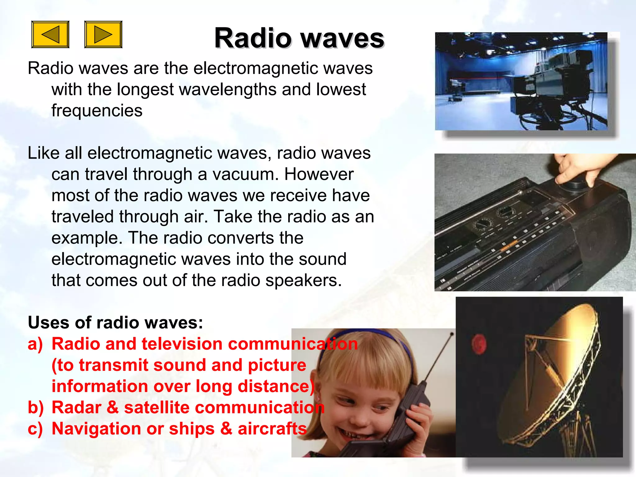 Radio waves
Radio waves are the electromagnetic waves
  with the longest wavelengths and lowest
  frequencies

Like all electromagnetic waves, radio waves
   can travel through a vacuum. However
   most of the radio waves we receive have
   traveled through air. Take the radio as an
   example. The radio converts the
   electromagnetic waves into the sound
   that comes out of the radio speakers.

Uses of radio waves:
a) Radio and television communication
   (to transmit sound and picture
   information over long distance)
b) Radar & satellite communication
c) Navigation or ships & aircrafts
 