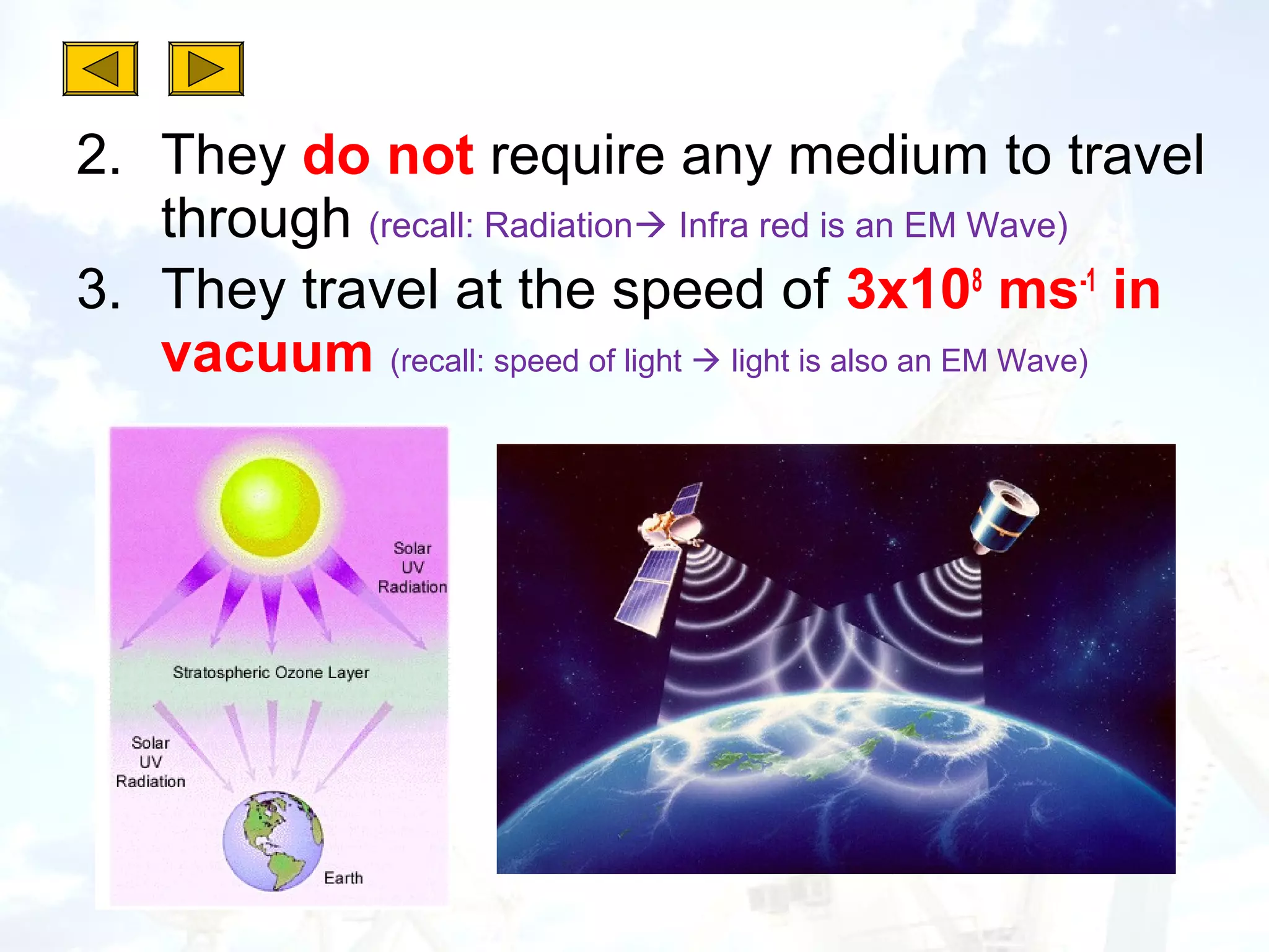 2. They do not require any medium to travel
   through (recall: Radiation Infra red is an EM Wave)
3. They travel at the speed of 3x108 ms-1 in
   vacuum (recall: speed of light  light is also an EM Wave)
 