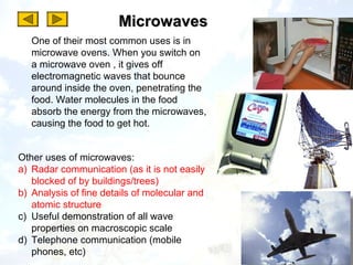 Microwaves
   One of their most common uses is in
   microwave ovens. When you switch on
   a microwave oven , it gives off
   electromagnetic waves that bounce
   around inside the oven, penetrating the
   food. Water molecules in the food
   absorb the energy from the microwaves,
   causing the food to get hot.


Other uses of microwaves:
a) Radar communication (as it is not easily
   blocked of by buildings/trees)
b) Analysis of fine details of molecular and
   atomic structure
c) Useful demonstration of all wave
   properties on macroscopic scale
d) Telephone communication (mobile
   phones, etc)
 