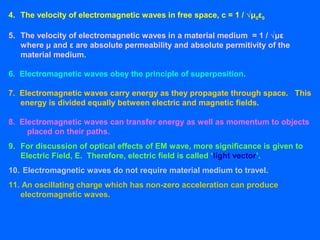 4. The velocity of electromagnetic waves in free space, c = 1 / √μ0ε0
5. The velocity of electromagnetic waves in a material medium = 1 / √με
where μ and ε are absolute permeability and absolute permitivity of the
material medium.
6. Electromagnetic waves obey the principle of superposition.
7. Electromagnetic waves carry energy as they propagate through space. This
energy is divided equally between electric and magnetic fields.
8. Electromagnetic waves can transfer energy as well as momentum to objects
placed on their paths.
9. For discussion of optical effects of EM wave, more significance is given to
Electric Field, E. Therefore, electric field is called ‘light vector’.
10. Electromagnetic waves do not require material medium to travel.
11. An oscillating charge which has non-zero acceleration can produce
electromagnetic waves.
 