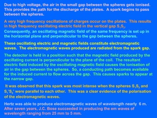 Due to high voltage, the air in the small gap between the spheres gets ionised.
This provides the path for the discharge of the plates. A spark begins to pass
between the spheres.
A very high frequency oscillations of charges occur on the plates. This results
in high frequency oscillating electric field in the vertical gap S1S2.
Consequently, an oscillating magnetic field of the same frequency is set up in
the horizontal plane and perpendicular to the gap between the spheres.
These oscillating electric and magnetic fields constitute electromagnetic
waves. The electromagnetic waves produced are radiated from the spark gap.
The detector is held in a position such that the magnetic field produced by the
oscillating current is perpendicular to the plane of the coil. The resultant
electric field induced by the oscillating magnetic field causes the ionisation of
air in the gap between the spheres. So, a conducting path becomes available
for the induced current to flow across the gap. This causes sparks to appear at
the narrow gap.
It was observed that this spark was most intense when the spheres S1S2 and
S1’S2’ were parallel to each other. This was a clear evidence of the polarisation
of the electromagnetic waves.
Hertz was able to produce electromagnetic waves of wavelength nearly 6 m.
After seven years, J.C. Bose succeeded in producing the em waves of
wavelength ranging from 25 mm to 5 mm.
 
