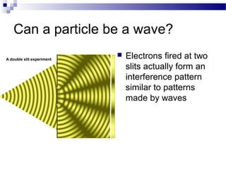 Can a particle be a wave? 
 Electrons fired at two 
slits actually form an 
interference pattern 
similar to patterns 
made by waves 
 