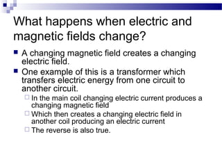 What happens when electric and 
magnetic fields change? 
 A changing magnetic field creates a changing 
electric field. 
 One example of this is a transformer which 
transfers electric energy from one circuit to 
another circuit. 
 In the main coil changing electric current produces a 
changing magnetic field 
Which then creates a changing electric field in 
another coil producing an electric current 
 The reverse is also true. 
 