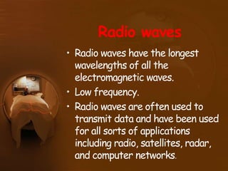 Radio waves
• Radio waves have the longest
wavelengths of all the
electromagnetic waves.
• Low frequency.
• Radio waves are often used to
transmit data and have been used
for all sorts of applications
including radio, satellites, radar,
and computer networks.
 