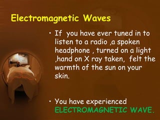 Electromagnetic Waves
• If you have ever tuned in to
listen to a radio ,a spoken
headphone , turned on a light
,hand on X ray taken, felt the
warmth of the sun on your
skin.
• You have experienced
ELECTROMAGNETIC WAVE.
 
