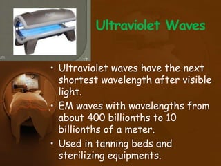 Ultraviolet Waves
• Ultraviolet waves have the next
shortest wavelength after visible
light.
• EM waves with wavelengths from
about 400 billionths to 10
billionths of a meter.
• Used in tanning beds and
sterilizing equipments.
 