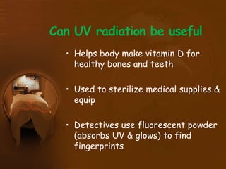 Can UV radiation be useful
• Helps body make vitamin D for
healthy bones and teeth
• Used to sterilize medical supplies &
equip
• Detectives use fluorescent powder
(absorbs UV & glows) to find
fingerprints
 