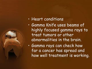 • Heart conditions
• Gamma Knife uses beams of
highly focused gamma rays to
treat tumors or other
abnormalities in the brain.
• Gamma rays can check how
far a cancer has spread and
how well treatment is working.
 