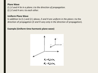 Plane Wave
(1.) E and H lie in a plane z to the direction of propagation.
(2.) E and H are z to each other.
Uniform Plane Wave
In addition to (1.) and (2.) above, E and H are uniform in the plane z to the
direction of propagation (E and H vary only in the direction of propagation).
Example (Uniform time-harmonic plane wave)
 