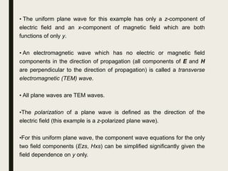 • The uniform plane wave for this example has only a z-component of
electric field and an x-component of magnetic field which are both
functions of only y.
• An electromagnetic wave which has no electric or magnetic field
components in the direction of propagation (all components of E and H
are perpendicular to the direction of propagation) is called a transverse
electromagnetic (TEM) wave.
• All plane waves are TEM waves.
•The polarization of a plane wave is defined as the direction of the
electric field (this example is a z-polarized plane wave).
•For this uniform plane wave, the component wave equations for the only
two field components (Ezs, Hxs) can be simplified significantly given the
field dependence on y only.
 