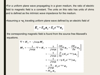 •For a uniform plane wave propagating in a given medium, the ratio of electric
field to magnetic field is a constant. The units on this ratio has units of ohms
and is defined as the intrinisic wave impedance for the medium.
•Assuming a +ay traveling uniform plane wave defined by an electric field of
the corresponding magnetic field is found from the source free Maxwell’s
equations.
 