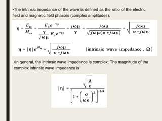 •The intrinsic impedance of the wave is defined as the ratio of the electric
field and magnetic field phasors (complex amplitudes).
•In general, the intrinsic wave impedance is complex. The magnitude of the
complex intrinsic wave impedance is
 