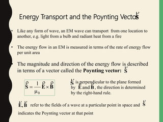 refer to the fields of a wave at a particular point in space and
indicates the Poynting vector at that point
Energy Transport and the Poynting VectorS

• Like any form of wave, an EM wave can transport from one location to
another, e.g. light from a bulb and radiant heat from a fire
• The energy flow in an EM is measured in terms of the rate of energy flow
per unit area
• The magnitude and direction of the energy flow is described
in terms of a vector called the Poynting vector: S

BES




0
1
B,E

S

is perpendicular to the plane formed
by , the direction is determined
by the right-hand rule.
S

BE

and
 