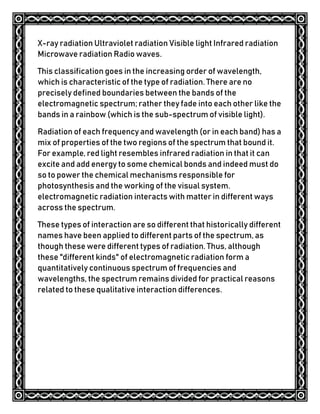 X-ray radiation Ultraviolet radiation Visible light Infrared radiation
Microwave radiation Radio waves.
This classification goes in the increasing order of wavelength,
which is characteristic of the type of radiation. There are no
precisely defined boundaries between the bands of the
electromagnetic spectrum; rather they fade into each other like the
bands in a rainbow (which is the sub-spectrum of visible light).
Radiation of each frequency and wavelength (or in each band) has a
mix of properties of the two regions of the spectrum that bound it.
For example, red light resembles infrared radiation in that it can
excite and add energy to some chemical bonds and indeed must do
so to power the chemical mechanisms responsible for
photosynthesis and the working of the visual system.
electromagnetic radiation interacts with matter in different ways
across the spectrum.
These types of interaction are so different that historically different
names have been applied to different parts of the spectrum, as
though these were different types of radiation. Thus, although
these "different kinds" of electromagnetic radiation form a
quantitatively continuous spectrum of frequencies and
wavelengths, the spectrum remains divided for practical reasons
related to these qualitative interaction differences.
 