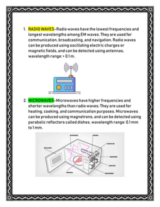 1. RADIO WAVES-Radio waves have the lowest frequencies and
longest wavelengths among EM waves. They are used for
communication, broadcasting, and navigation. Radio waves
can be produced using oscillating electric charges or
magnetic fields, and can be detected using antennas,
wavelength range: > 0.1 m.
2. MICROWAVES-Microwaves have higher frequencies and
shorter wavelengths than radio waves. They are used for
heating, cooking, and communication purposes. Microwaves
can be produced using magnetrons, and can be detected using
parabolic reflectors called dishes, wavelength range: 0.1 mm
to 1 mm.
 