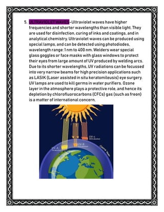 5. ULTRAVIOLET WAVES-Ultraviolet waves have higher
frequencies and shorter wavelengths than visible light. They
are used for disinfection, curing of inks and coatings, and in
analytical chemistry. Ultraviolet waves can be produced using
special lamps, and can be detected using photodiodes,
wavelength range: 1 nm to 400 nm. Welders wear special
glass goggles or face masks with glass windows to protect
their eyes from large amount of UV produced by welding arcs.
Due to its shorter wavelengths, UV radiations can be focussed
into very narrow beams for high precision applications such
as LASIK (Laser assisted in situ keratomileusis) eye surgery.
UV lamps are used to kill germs in water purifiers. Ozone
layer in the atmosphere plays a protective role, and hence its
depletion by chlorofluorocarbons (CFCs) gas (such as freon)
is a matter of international concern.
 