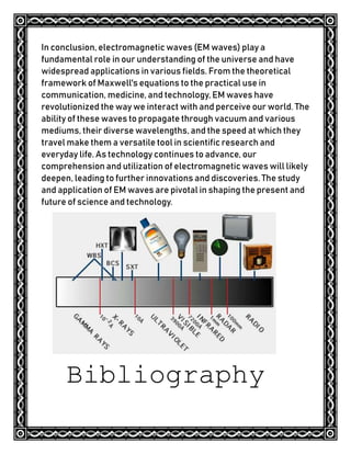 In conclusion, electromagnetic waves (EM waves) play a
fundamental role in our understanding of the universe and have
widespread applications in various fields. From the theoretical
framework of Maxwell's equations to the practical use in
communication, medicine, and technology, EM waves have
revolutionized the way we interact with and perceive our world. The
ability of these waves to propagate through vacuum and various
mediums, their diverse wavelengths, and the speed at which they
travel make them a versatile tool in scientific research and
everyday life. As technology continues to advance, our
comprehension and utilization of electromagnetic waves will likely
deepen, leading to further innovations and discoveries. The study
and application of EM waves are pivotal in shaping the present and
future of science and technology.
Bibliography
 