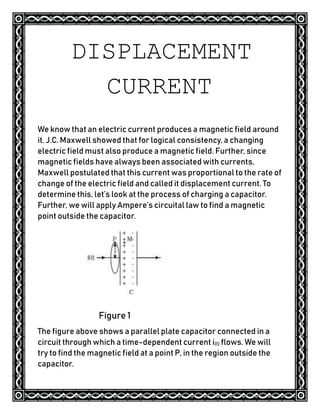 DISPLACEMENT
CURRENT
We know that an electric current produces a magnetic field around
it. J.C. Maxwell showed that for logical consistency, a changing
electric field must also produce a magnetic field. Further, since
magnetic fields have always been associated with currents,
Maxwell postulated that this current was proportional to the rate of
change of the electric field and called it displacement current. To
determine this, let’s look at the process of charging a capacitor.
Further, we will apply Ampere’s circuital law to find a magnetic
point outside the capacitor.
Figure 1
The figure above shows a parallel plate capacitor connected in a
circuit through which a time-dependent current i(t) flows. We will
try to find the magnetic field at a point P, in the region outside the
capacitor.
 