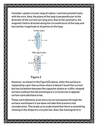 Consider a plane circular loop of radius r centred symmetrically
with the wire. Also, the plane of the loop is perpendicular to the
direction of the current carrying wire. Due to the symmetry, the
magnetic field is directed along the circumference of the loop and
has similar magnitude at all points on the loop.
Figure 2
However, as shown in the Figure(2) above, when the surface is
replaced by a pot-like surface where it doesn’t touch the current
but has its bottom between the capacitor plates or a tiffin-shaped
surface (without the lid) and Ampere’s circuital law is applied,
certain contradictions arise.
These contradictions arise since no current passes through the
surface and Ampere’s law does not take that scenario into
consideration. This leads us to understand that there is something
missing in the Ampere’s circuital law. Also, the missing term is
 