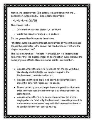 Hence, the total current (i) is calculated as follows: (where ic –
conduction current and id – displacement current)
i = ic + id = ic + ε0 (dQ/dt)
This means that –
 Outside the capacitor plates: ic = i and id = 0
 Inside the capacitor plates: ic = 0 and id = i
So, the generalized Ampere’s law states:
“The total current passing through any surface of which the closed
loop is the perimeter is the sum of the conduction current and the
displacement current”.
This is also known as – Ampere-Maxwell Law. It is important to
remember that the displacement and conduction currents have the
same physical effects. Here are some points to remember-
 In cases where the electric field does not change with time,
like steady electric fields in a conducting wire, the
displacement current may be zero.
 In cases like the one explained above, both currents are
present in different regions of the space.
 Since a perfectly conducting or insulating medium does not
exist, in most cases both the currents can be present in the
same region.
 In cases where there is no conduction current but a time-
varying electric field, only displacement current is present. In
such a scenario we have a magnetic field even when there is
no conduction current source nearby.
 