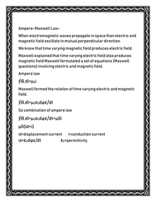Ampere-Maxwell Law-
When electromagnetic waves propagate in space than electric and
magnetic field oscillate in mutual perpendicular direction.
We know that time varying magnetic field produces electric field.
Maxwell explained that time varying electric field also produces
magnetic field Maxwell formulated a set of equations (Maxwell
questions) involving electric and magnetic field.
Ampere law
∮B.dl=μ0i
Maxwell formed the relation of time varying electric and magnetic
field.
∮B.dl=μ0ε0dϕε/dt
So combination of ampere law
∮B.dl=μ0ε0dϕε/dt+μ0i
μ0(id+i)
id=displacement current i=conduction current
id=ε0dϕε/dt ε0=permittivity
 