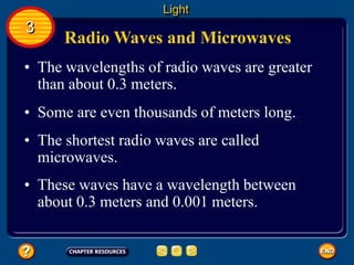 Radio Waves and Microwaves
• The wavelengths of radio waves are greater
than about 0.3 meters.
• Some are even thousands of meters long.
Light
3
• The shortest radio waves are called
microwaves.
• These waves have a wavelength between
about 0.3 meters and 0.001 meters.
 