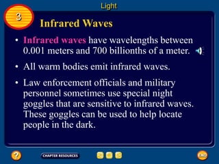Infrared Waves
• Infrared waves have wavelengths between
0.001 meters and 700 billionths of a meter.
• All warm bodies emit infrared waves.
Light
3
• Law enforcement officials and military
personnel sometimes use special night
goggles that are sensitive to infrared waves.
These goggles can be used to help locate
people in the dark.
 