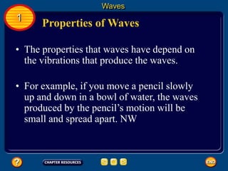 • The properties that waves have depend on
the vibrations that produce the waves.
Properties of Waves
Waves
1
• For example, if you move a pencil slowly
up and down in a bowl of water, the waves
produced by the pencil’s motion will be
small and spread apart. NW
 