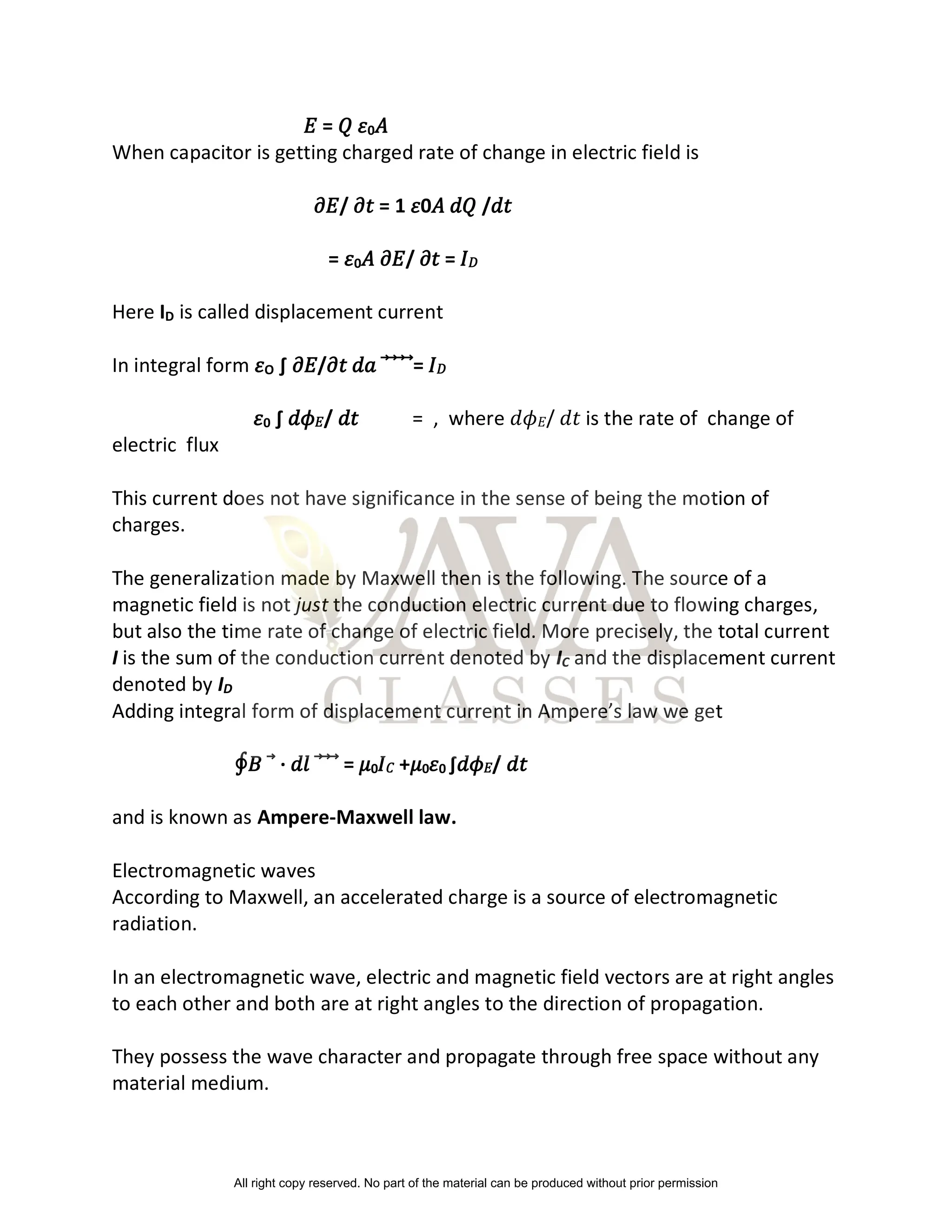 𝐸 = 𝑄 𝜀0𝐴
When capacitor is getting charged rate of change in electric field is
𝜕𝐸/ 𝜕𝑡 = 1 𝜀0𝐴 𝑑𝑄 /𝑑𝑡
= 𝜀0𝐴 𝜕𝐸/ 𝜕𝑡 = 𝐼𝐷
Here ID is called displacement current
In integral form 𝜀O ∫ 𝜕𝐸/𝜕𝑡 𝑑𝑎 = 𝐼𝐷
𝜀0 ∫ 𝑑𝜙𝐸/ 𝑑𝑡 = , where 𝑑𝜙𝐸/ 𝑑𝑡 is the rate of change of
electric flux
This current does not have significance in the sense of being the motion of
charges.
The generalization made by Maxwell then is the following. The source of a
magnetic field is not just the conduction electric current due to flowing charges,
but also the time rate of change of electric field. More precisely, the total current
I is the sum of the conduction current denoted by IC and the displacement current
denoted by ID
Adding integral form of displacement current in Ampere’s law we get
∮𝐵⃗ ∙ 𝑑𝑙⃗⃗⃗ = 𝜇0𝐼𝐶 +𝜇0𝜀0 ∫𝑑𝜙𝐸/ 𝑑𝑡
and is known as Ampere-Maxwell law.
Electromagnetic waves
According to Maxwell, an accelerated charge is a source of electromagnetic
radiation.
In an electromagnetic wave, electric and magnetic field vectors are at right angles
to each other and both are at right angles to the direction of propagation.
They possess the wave character and propagate through free space without any
material medium.
All right copy reserved. No part of the material can be produced without prior permission
 
