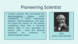 • Scottish scientist who formulated the
electromagnetic theory, which
established a closer relationship
between electromagnetism and light.
He based this theory on the already
established ideas that a changing
electric field, in turn, generates an
electric field . From this Maxwell
predicted the existence of
electromagnetic waves.
Pioneering Scientist
James Clerk Maxwell
1865
 