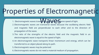 Properties of Electromagnetic
Waves
1. Electromagnetic waves travel at in a vacuum, the same speed of light.
2. Electromagnetic waves are transverse waves because the oscillating electric field
and magnetic field are perpendicular to each other and to the direction of
propagation of the wave.
3. The ratio of the strengths of the electric field and the magnetic field in an
electromagnetic wave is equal to the speed of light.
4. An electromagnetic wave transports linear momentum and energy, which can be
transferred to an object placed along its path.
5. Electromagnetic waves may be polarized
6. Electromagnetic waves do not need a material medium of propagation.
 