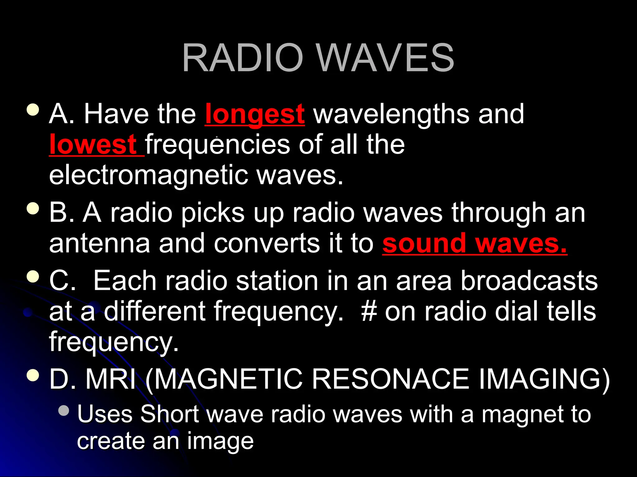 RADIO WAVES
RADIO WAVES
 A. Have the
A. Have the longest
longest wavelengths and
wavelengths and
lowest
lowest frequencies of all the
frequencies of all the
electromagnetic waves.
electromagnetic waves.
 B. A radio picks up radio waves through an
B. A radio picks up radio waves through an
antenna and converts it to
antenna and converts it to sound waves.
sound waves.
 C. Each radio station in an area broadcasts
C. Each radio station in an area broadcasts
at a different frequency. # on radio dial tells
at a different frequency. # on radio dial tells
frequency.
frequency.
 D. MRI (MAGNETIC RESONACE IMAGING)
D. MRI (MAGNETIC RESONACE IMAGING)
Uses Short wave radio waves with a magnet to
Uses Short wave radio waves with a magnet to
create an image
create an image
 