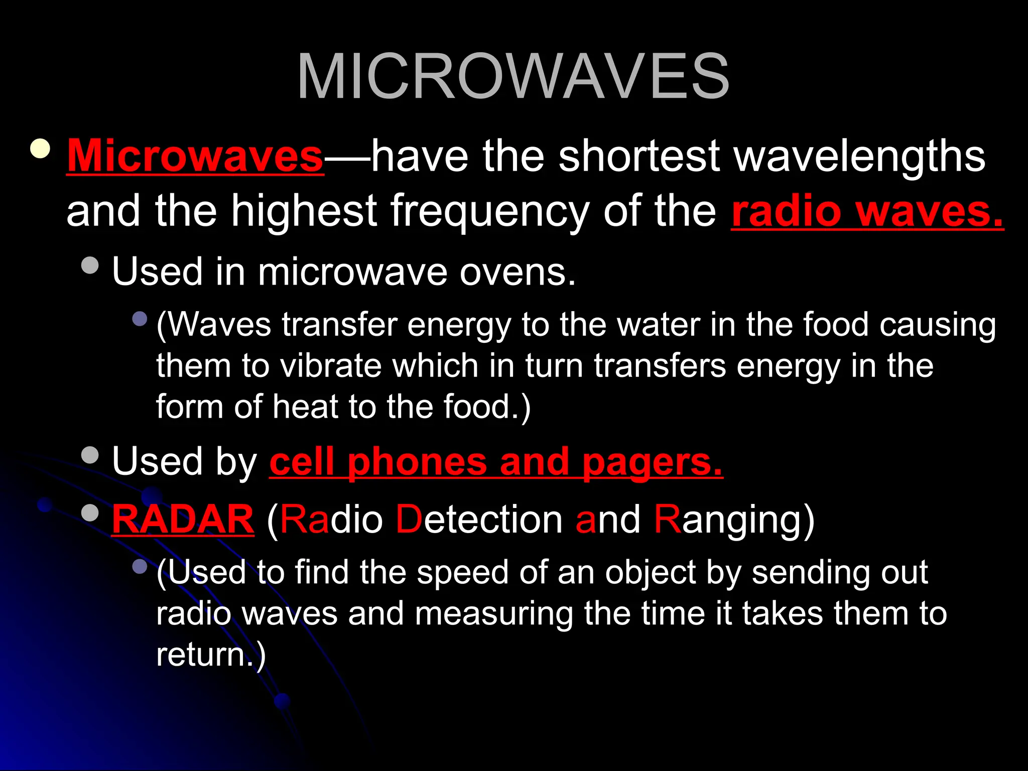 MICROWAVES
MICROWAVES
 Microwaves
Microwaves—have the shortest wavelengths
—have the shortest wavelengths
and the highest frequency of the
and the highest frequency of the radio waves.
radio waves.
Used in microwave ovens.
Used in microwave ovens.
(Waves transfer energy to the water in the food causing
(Waves transfer energy to the water in the food causing
them to vibrate which in turn transfers energy in the
them to vibrate which in turn transfers energy in the
form of heat to the food.)
form of heat to the food.)
Used by
Used by cell phones and pagers.
cell phones and pagers.
RADAR
RADAR (
(Ra
Radio
dio D
Detection
etection a
and
nd R
Ranging)
anging)
(Used to find the speed of an object by sending out
(Used to find the speed of an object by sending out
radio waves and measuring the time it takes them to
radio waves and measuring the time it takes them to
return.)
return.)
 