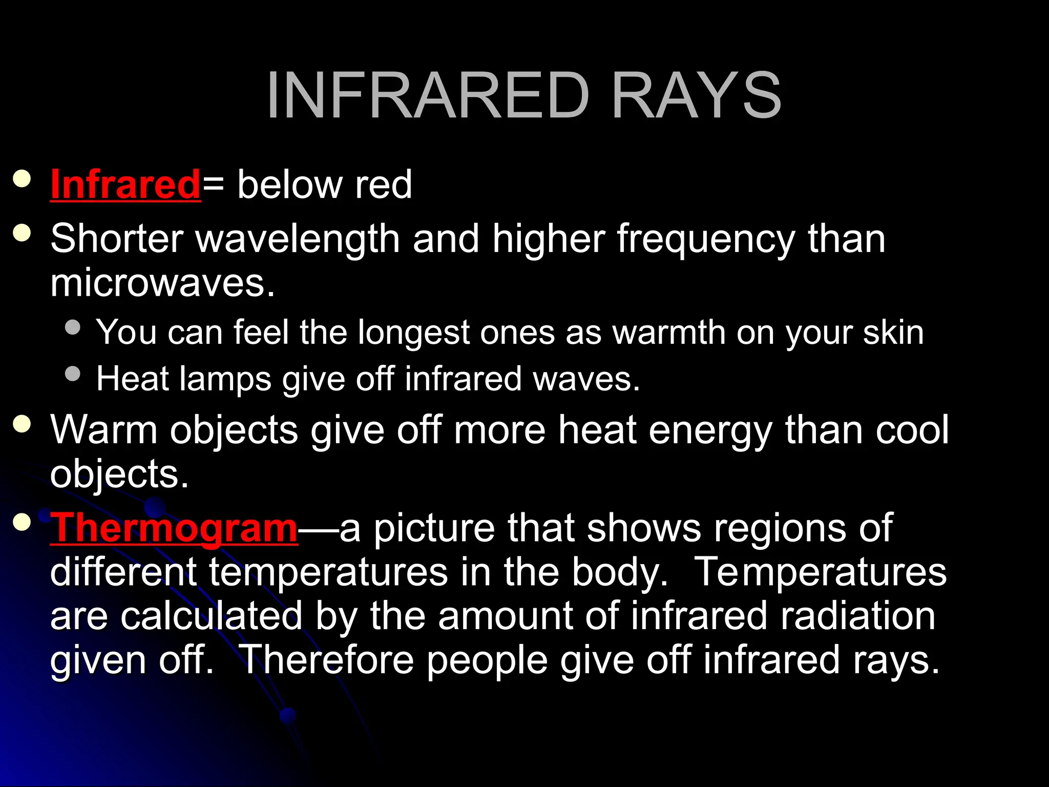 INFRARED RAYS
INFRARED RAYS
 Infrared
Infrared= below red
= below red
 Shorter wavelength and higher frequency than
Shorter wavelength and higher frequency than
microwaves.
microwaves.
 You can feel the longest ones as warmth on your skin
You can feel the longest ones as warmth on your skin
 Heat lamps give off infrared waves.
Heat lamps give off infrared waves.
 Warm objects give off more heat energy than cool
Warm objects give off more heat energy than cool
objects.
objects.
 Thermogram
Thermogram—a picture that shows regions of
—a picture that shows regions of
different temperatures in the body. Temperatures
different temperatures in the body. Temperatures
are calculated by the amount of infrared radiation
are calculated by the amount of infrared radiation
given off. Therefore people give off infrared rays.
given off. Therefore people give off infrared rays.
 