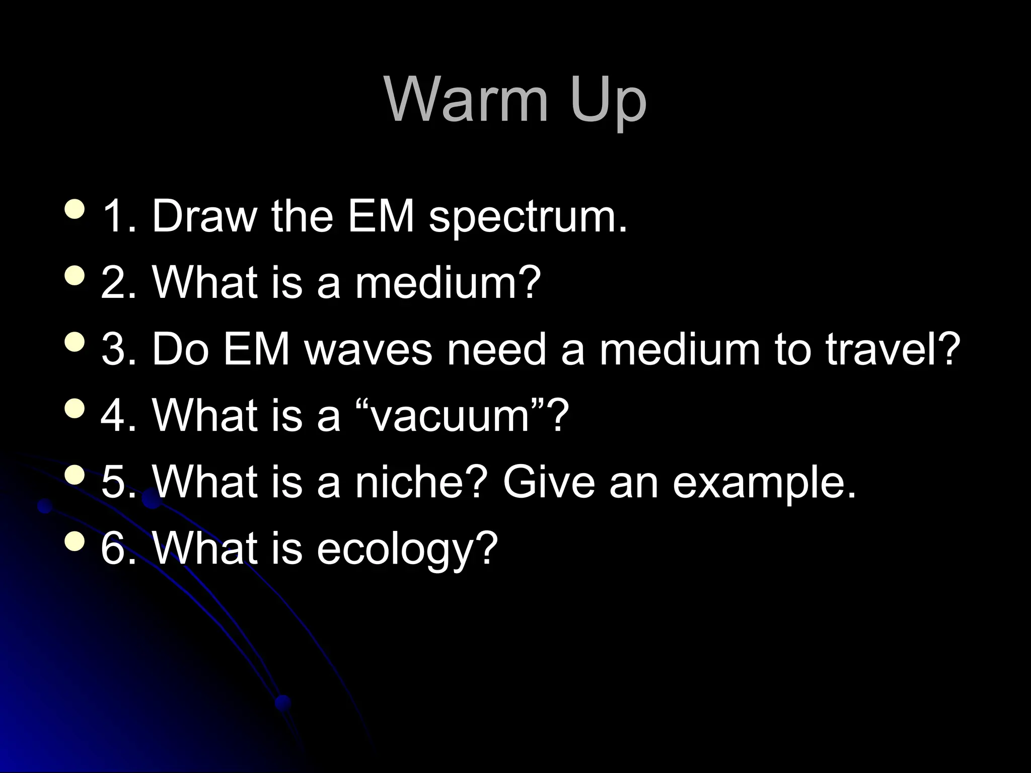 Warm Up
Warm Up
 1. Draw the EM spectrum.
1. Draw the EM spectrum.
 2. What is a medium?
2. What is a medium?
 3. Do EM waves need a medium to travel?
3. Do EM waves need a medium to travel?
 4. What is a “vacuum”?
4. What is a “vacuum”?
 5. What is a niche? Give an example.
5. What is a niche? Give an example.
 6. What is ecology?
6. What is ecology?
 