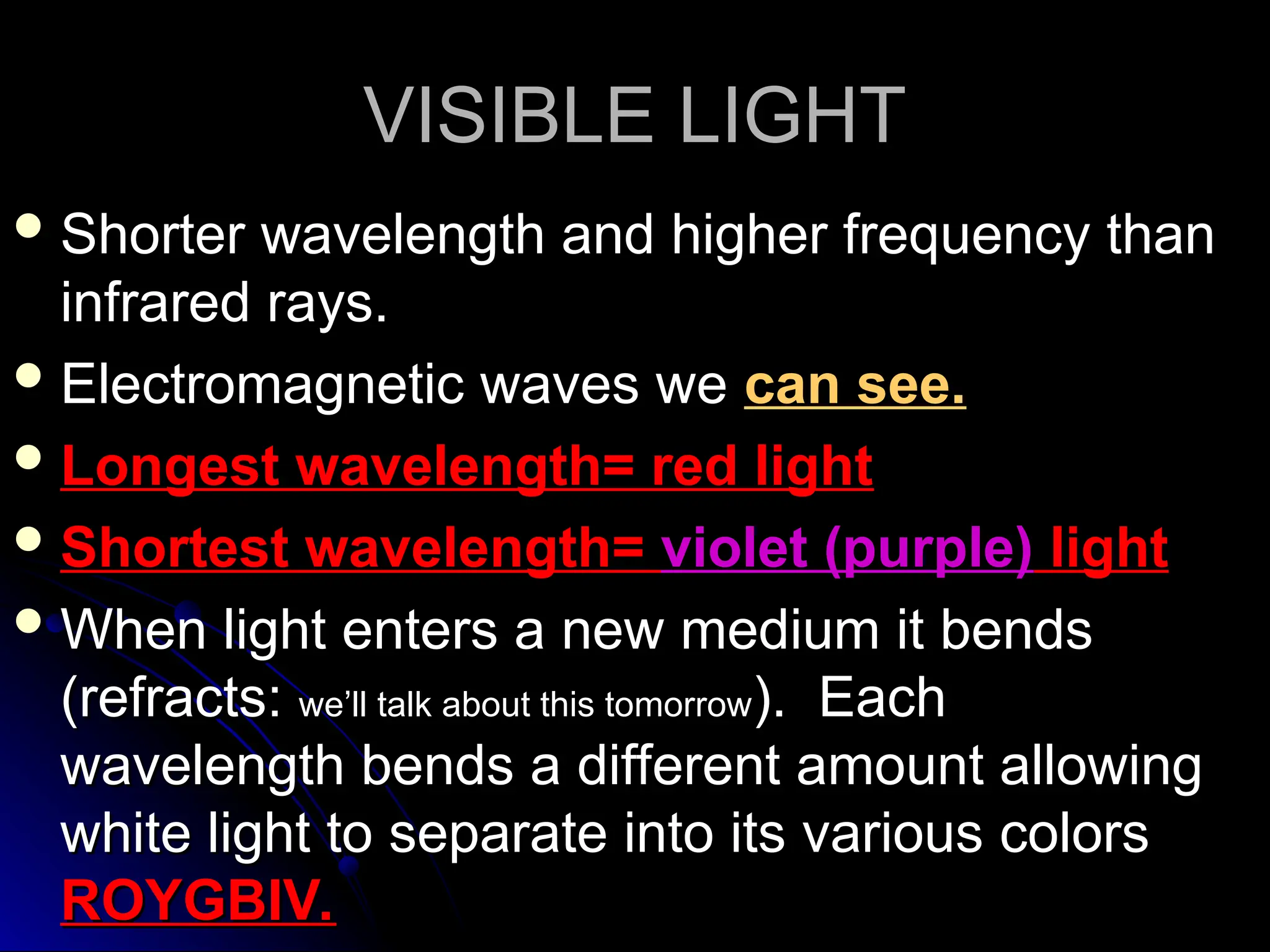VISIBLE LIGHT
VISIBLE LIGHT
 Shorter wavelength and higher frequency than
Shorter wavelength and higher frequency than
infrared rays.
infrared rays.
 Electromagnetic waves we
Electromagnetic waves we can see.
can see.
 Longest wavelength= red light
Longest wavelength= red light
 Shortest wavelength=
Shortest wavelength= violet (purple)
violet (purple) light
light
 When light enters a new medium it bends
When light enters a new medium it bends
(refracts:
(refracts: we’ll talk about this tomorrow
we’ll talk about this tomorrow). Each
). Each
wavelength bends a different amount allowing
wavelength bends a different amount allowing
white light to separate into its various colors
white light to separate into its various colors
ROYGBIV.
ROYGBIV.
 