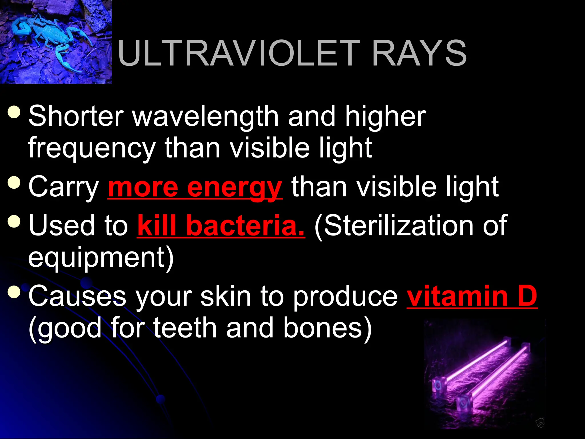 ULTRAVIOLET RAYS
ULTRAVIOLET RAYS
Shorter wavelength and higher
Shorter wavelength and higher
frequency than visible light
frequency than visible light
Carry
Carry more energy
more energy than visible light
than visible light
Used to
Used to kill bacteria.
kill bacteria. (Sterilization of
(Sterilization of
equipment)
equipment)
Causes your skin to produce
Causes your skin to produce vitamin D
vitamin D
(good for teeth and bones)
(good for teeth and bones)
 