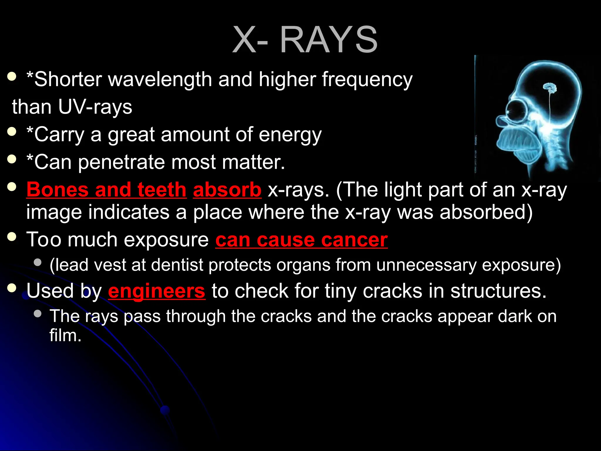 X- RAYS
X- RAYS
 *Shorter wavelength and higher frequency
*Shorter wavelength and higher frequency
than UV-rays
than UV-rays
 *Carry a great amount of energy
*Carry a great amount of energy
 *Can penetrate most matter.
*Can penetrate most matter.
 Bones and teeth
Bones and teeth absorb
absorb x-rays. (The light part of an x-ray
x-rays. (The light part of an x-ray
image indicates a place where the x-ray was absorbed)
image indicates a place where the x-ray was absorbed)
 Too much exposure
Too much exposure can cause cancer
can cause cancer
 (lead vest at dentist protects organs from unnecessary exposure)
(lead vest at dentist protects organs from unnecessary exposure)
 Used by
Used by engineers
engineers to check for tiny cracks in structures.
to check for tiny cracks in structures.
 The rays pass through the cracks and the cracks appear dark on
The rays pass through the cracks and the cracks appear dark on
film.
film.
 