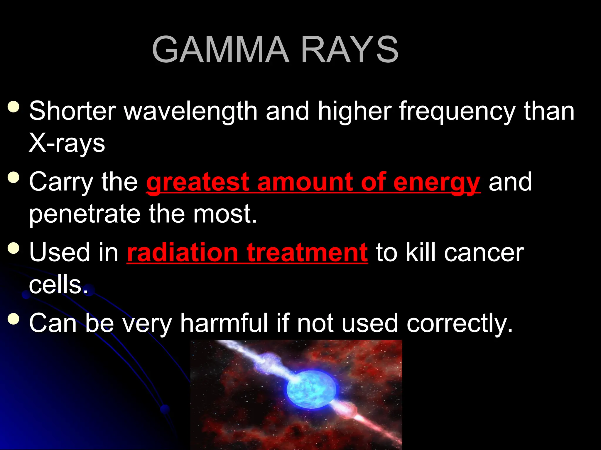 GAMMA RAYS
GAMMA RAYS
 Shorter wavelength and higher frequency than
Shorter wavelength and higher frequency than
X-rays
X-rays
 Carry the
Carry the greatest amount of energy
greatest amount of energy and
and
penetrate the most.
penetrate the most.
 Used in
Used in radiation treatment
radiation treatment to kill cancer
to kill cancer
cells.
cells.
 Can be very harmful if not used correctly.
Can be very harmful if not used correctly.
 
