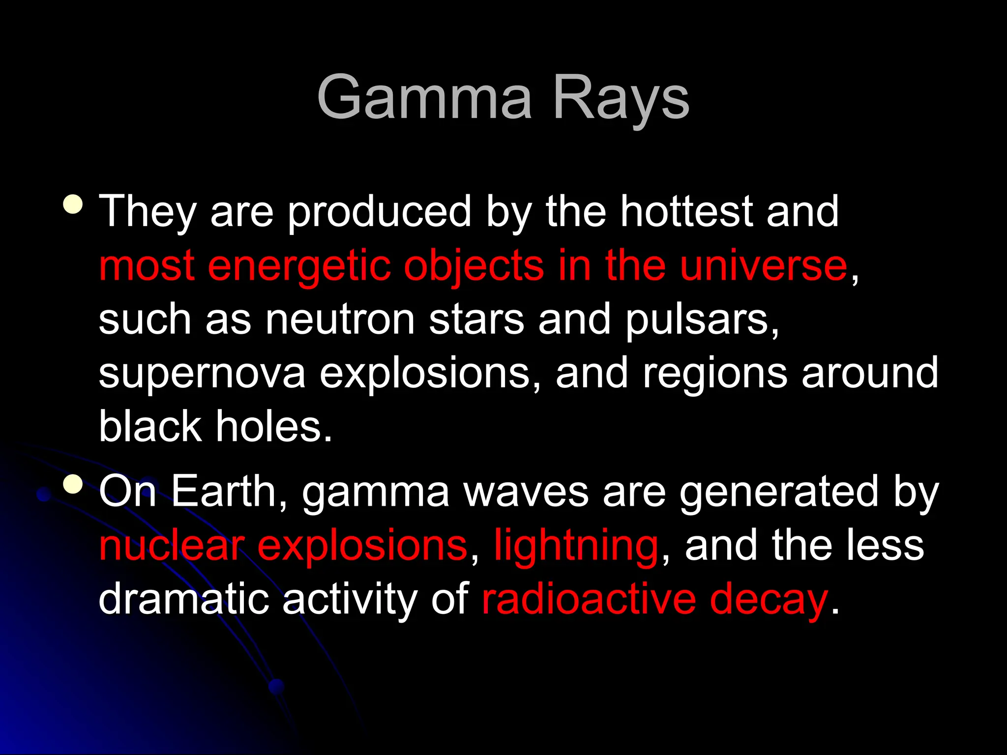 Gamma Rays
Gamma Rays
 They are produced by the hottest and
They are produced by the hottest and
most energetic objects in the universe
most energetic objects in the universe,
,
such as neutron stars and pulsars,
such as neutron stars and pulsars,
supernova explosions, and regions around
supernova explosions, and regions around
black holes.
black holes.
 On Earth, gamma waves are generated by
On Earth, gamma waves are generated by
nuclear explosions
nuclear explosions,
, lightning
lightning, and the less
, and the less
dramatic activity of
dramatic activity of radioactive decay
radioactive decay.
.
 